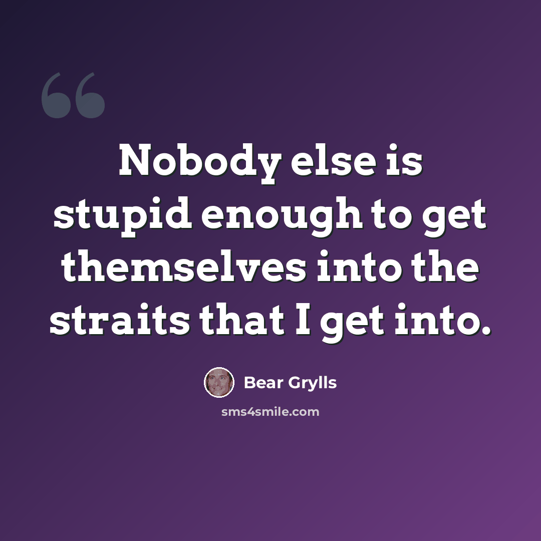 “Nobody else is stupid enough to get themselves into the straits that I get into.” quote by Bear Grylls