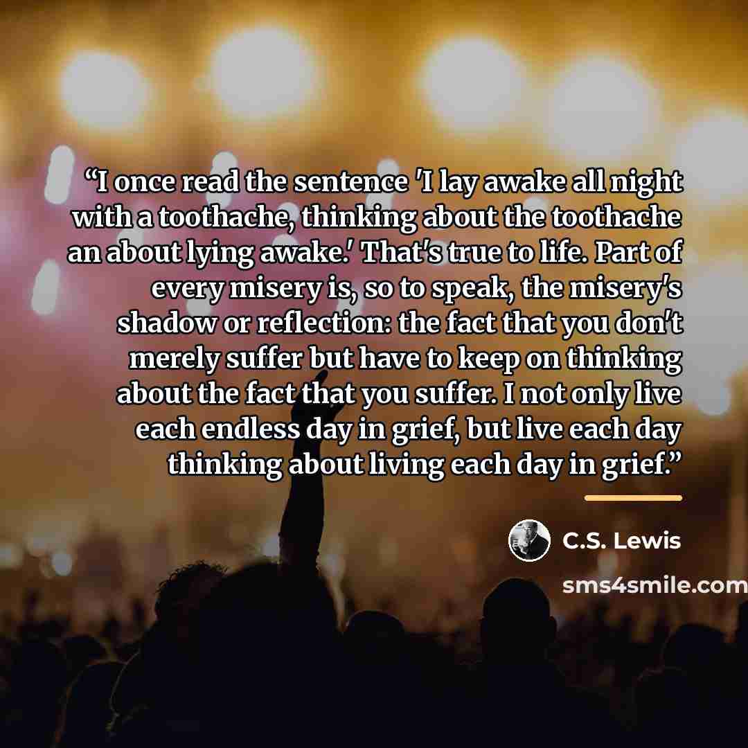 “I once read the sentence 'I lay awake all night with a toothache, thinking about the toothache an about lying awake.' That's true to life. Part of every misery is, so to speak, the misery's shadow or reflection: the fact that you don't merely suffer but have to keep on thinking about the fact that…” quote by C.S. Lewis