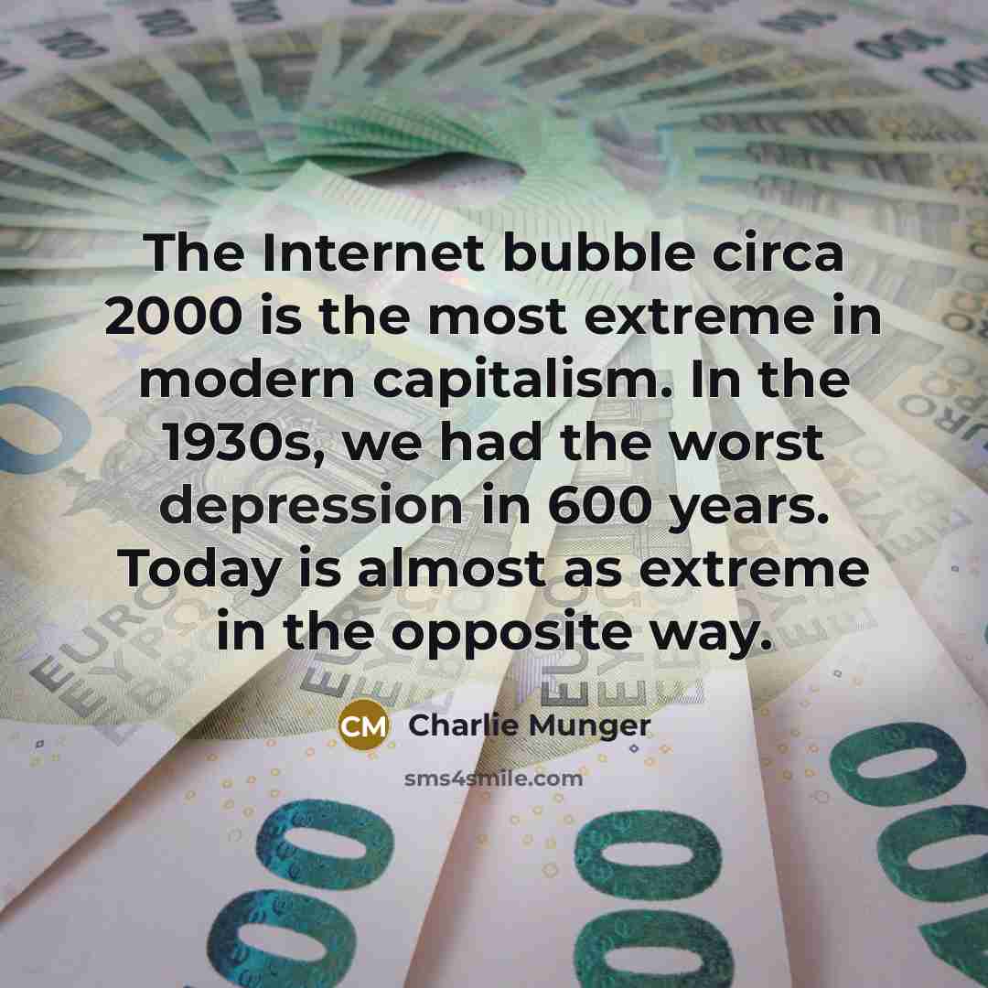 “The Internet bubble circa 2000 is the most extreme in modern capitalism. In the 1930s, we had the worst depression in 600 years. Today is almost as extreme in the opposite way.” quote by Charlie Munger