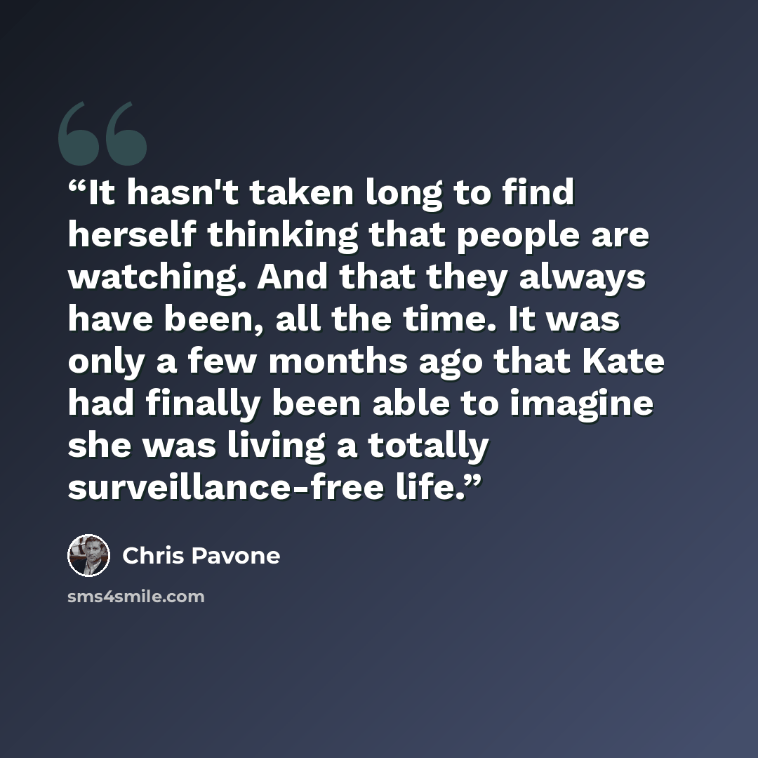 “It hasn't taken long to find herself thinking that people are watching. And that they always have been, all the time. It was only a few months ago that Kate had finally been able to imagine she was living a totally surveillance-free life.” quote by Chris Pavone