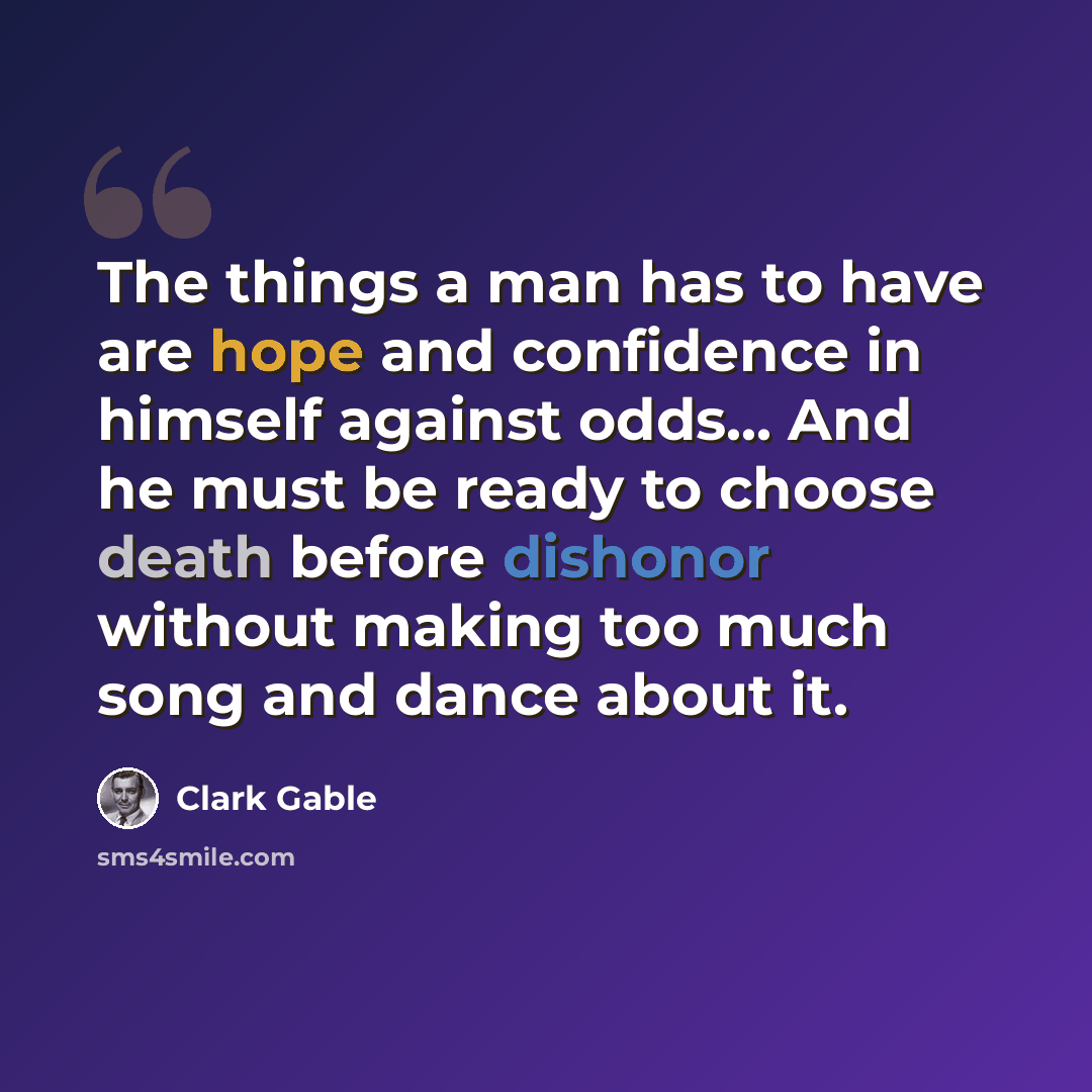 “The things a man has to have are hope and confidence in himself against odds... And he must be ready to choose death before dishonor without making too much song and dance about it.” quote by Clark Gable