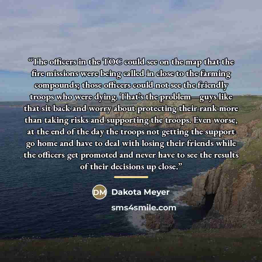 “The officers in the TOC could see on the map that the fire missions were being called in close to the farming compounds; those officers could not see the friendly troops who were dying. That’s the problem—guys like that sit back and worry about protecting their rank more than taking risks and…” quote by Dakota Meyer