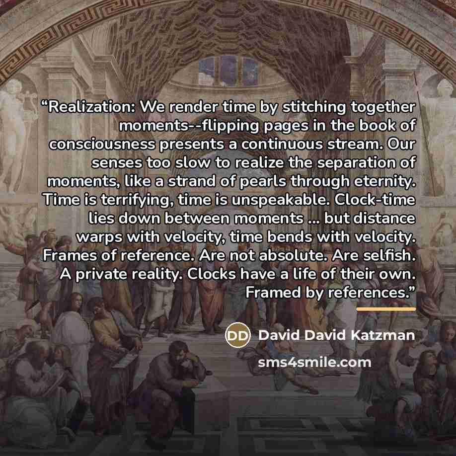 “Realization: We render time by stitching together moments--flipping pages in the book of consciousness presents a continuous stream. Our senses too slow to realize the separation of moments, like a strand of pearls through eternity. Time is terrifying, time is unspeakable. Clock-time lies down…” quote by David David Katzman