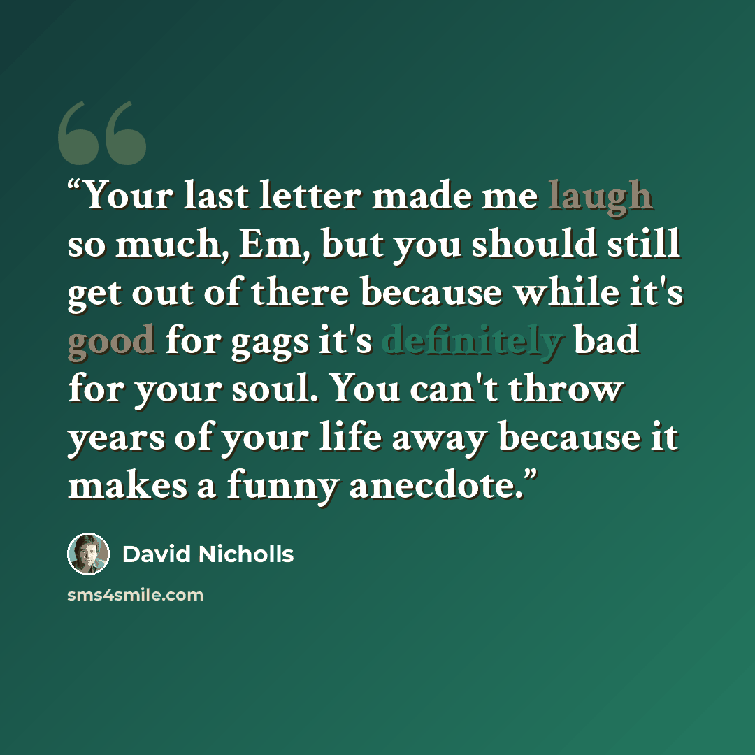 “Your last letter made me laugh so much, Em, but you should still get out of there because while it's good for gags it's definitely bad for your soul. You can't throw years of your life away because it makes a funny anecdote.” quote by David Nicholls