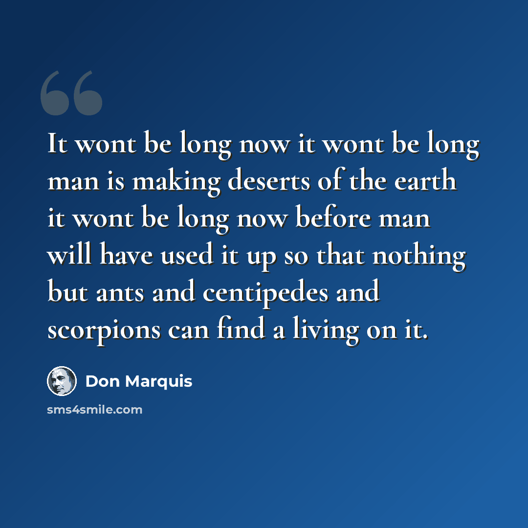 “It wont be long now it wont be long man is making deserts of the earth it wont be long now before man will have used it up so that nothing but ants and centipedes and scorpions can find a living on it.” quote by Don Marquis