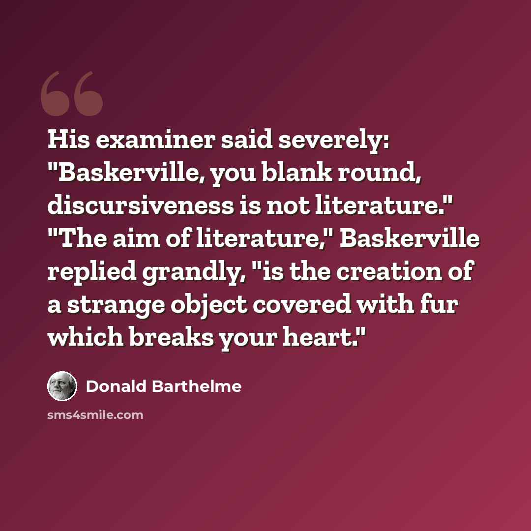 “His examiner said severely: "Baskerville, you blank round, discursiveness is not literature." "The aim of literature," Baskerville replied grandly, "is the creation of a strange object covered with fur which breaks your heart."” quote by Donald Barthelme