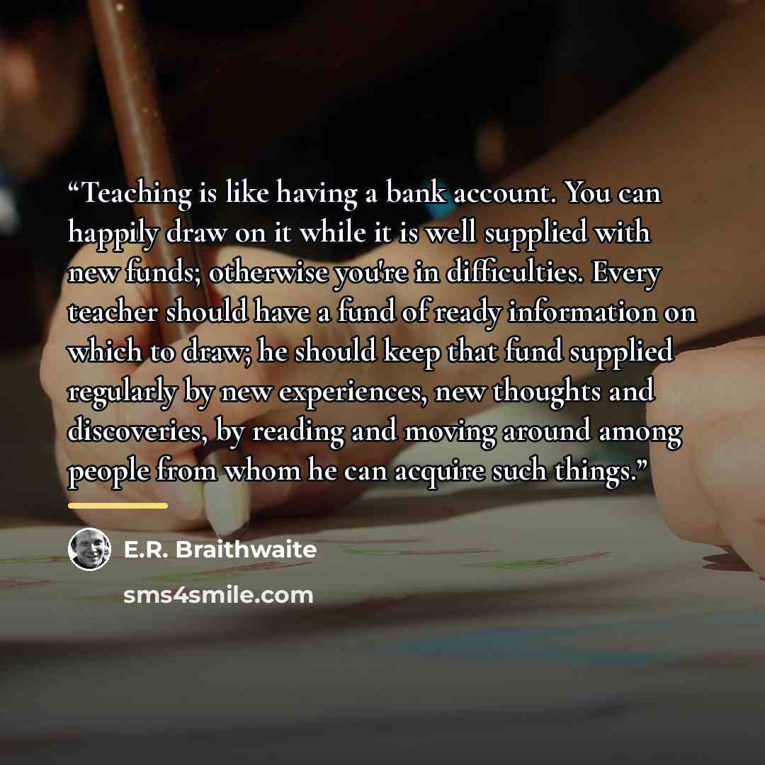 “Teaching is like having a bank account. You can happily draw on it while it is well supplied with new funds; otherwise you're in difficulties. Every teacher should have a fund of ready information on which to draw; he should keep that fund supplied regularly by new experiences, new thoughts and…” quote by E.R. Braithwaite