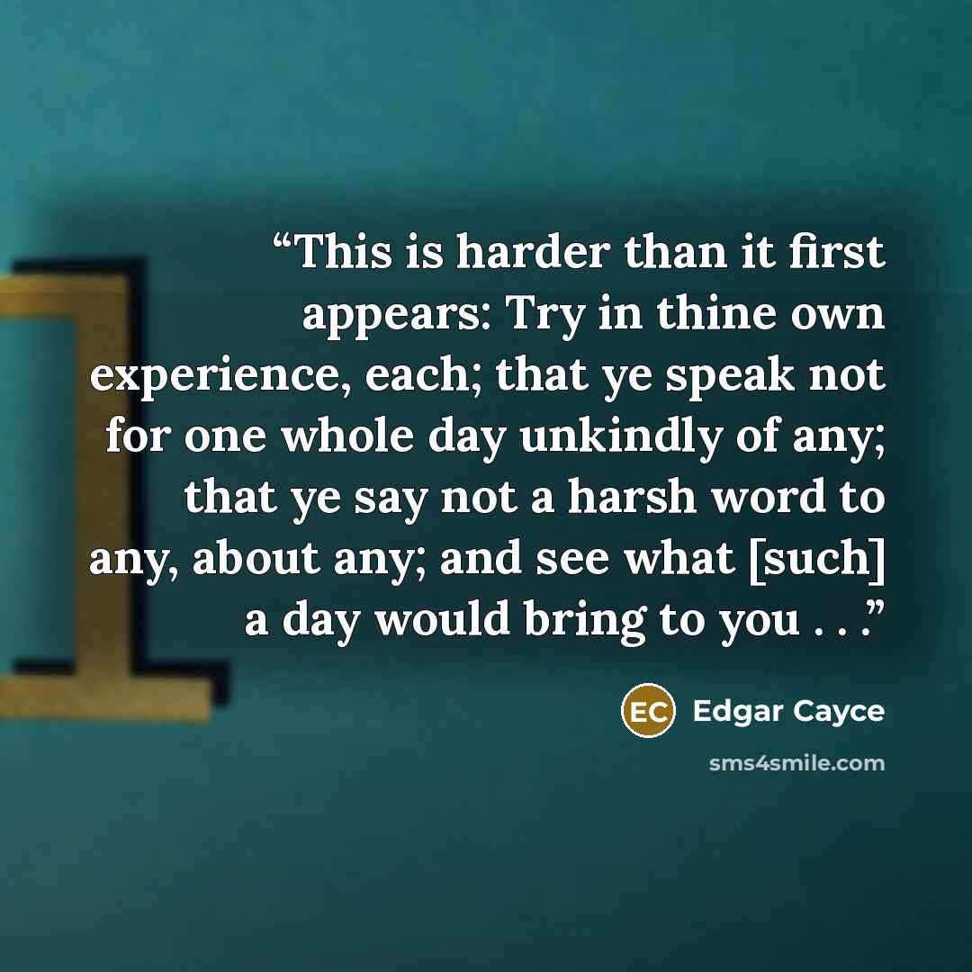 “This is harder than it first appears: Try in thine own experience, each; that ye speak not for one whole day unkindly of any; that ye say not a harsh word to any, about any; and see what [such] a day would bring to you . . .” quote by Edgar Cayce