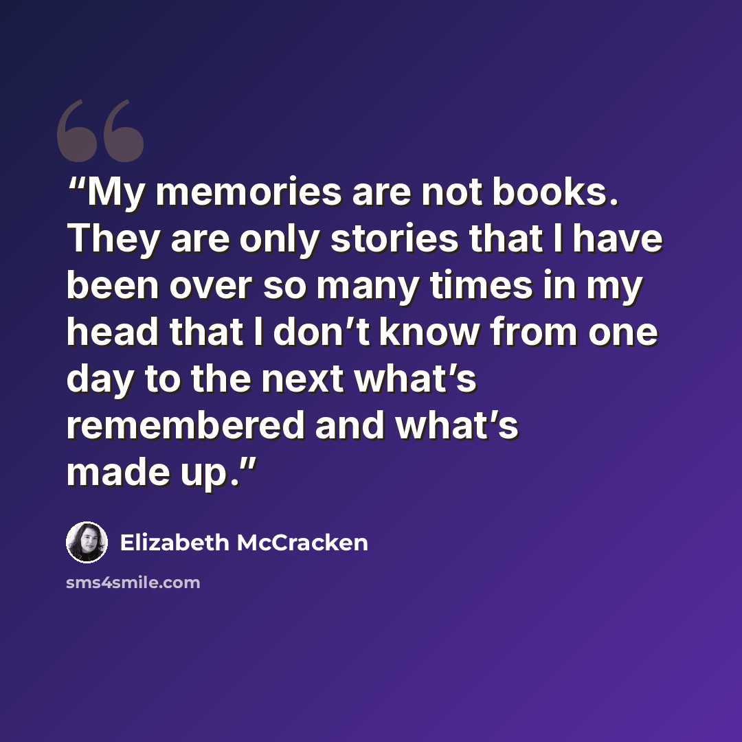 “My memories are not books. They are only stories that I have been over so many times in my head that I don’t know from one day to the next what’s remembered and what’s made up.” quote by Elizabeth McCracken