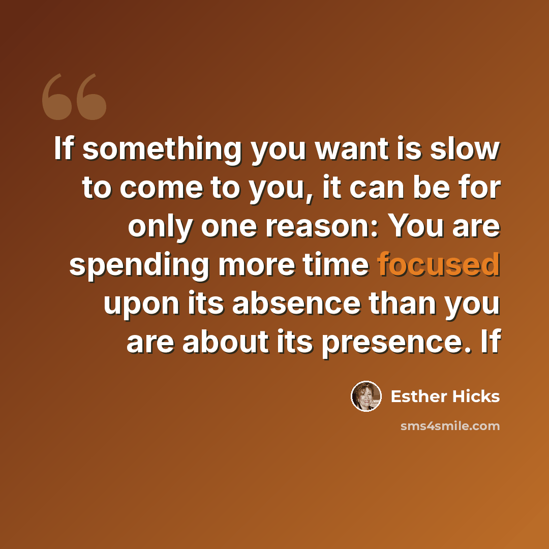 “If something you want is slow to come to you, it can be for only one reason: You are spending more time focused upon its absence than you are about its presence. If” quote by Esther Hicks