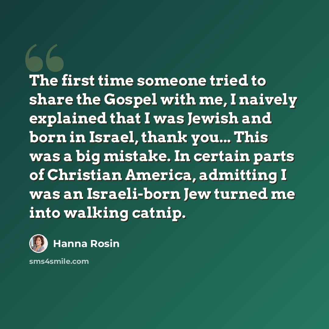 “The first time someone tried to share the Gospel with me, I naively explained that I was Jewish and born in Israel, thank you... This was a big mistake. In certain parts of Christian America, admitting I was an Israeli-born Jew turned me into walking catnip.” quote by Hanna Rosin
