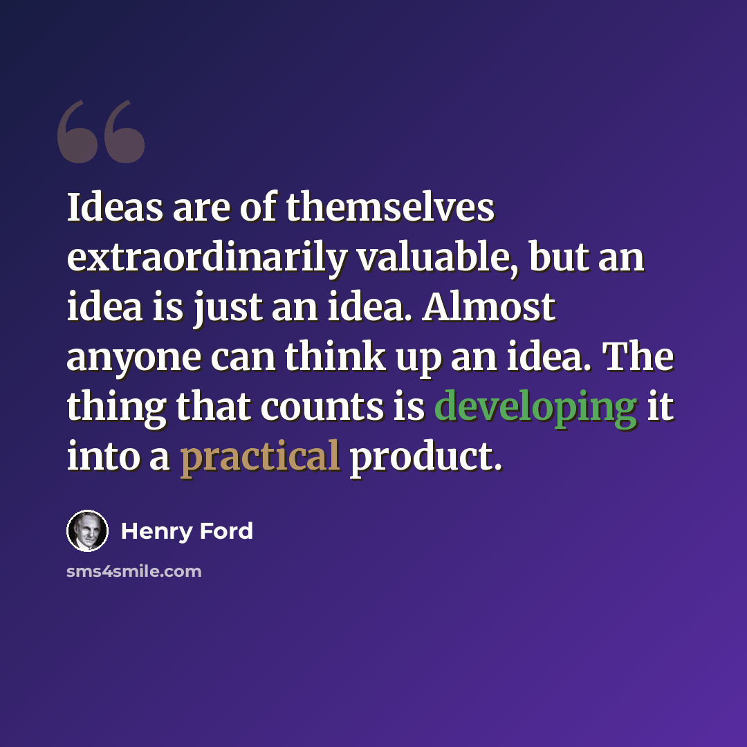 “Ideas are of themselves extraordinarily valuable, but an idea is just an idea. Almost anyone can think up an idea. The thing that counts is developing it into a practical product.” quote by Henry Ford