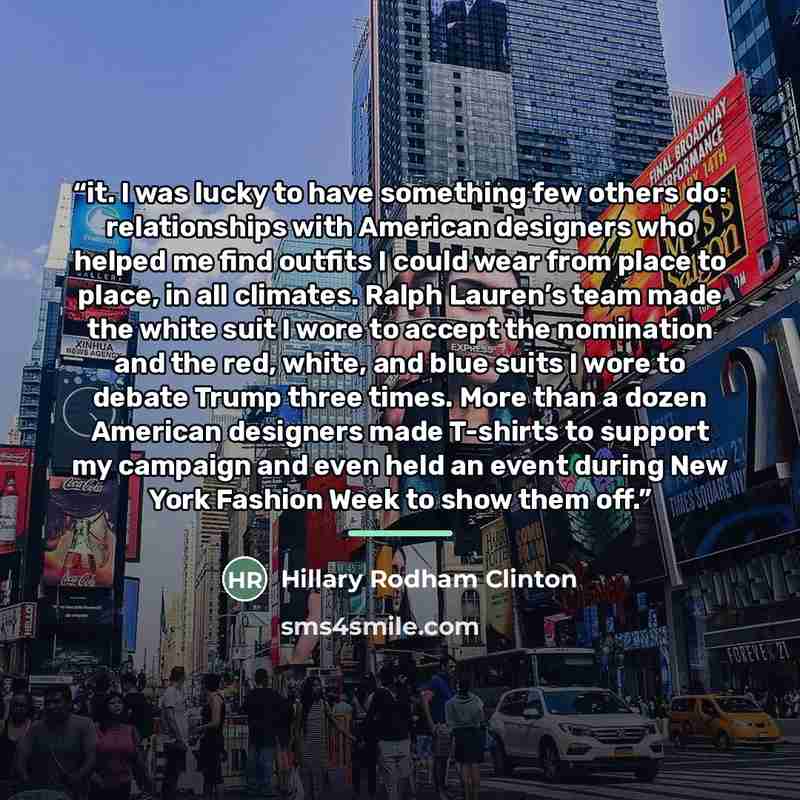 “it. I was lucky to have something few others do: relationships with American designers who helped me find outfits I could wear from place to place, in all climates. Ralph Lauren’s team made the white suit I wore to accept the nomination and the red, white, and blue suits I wore to debate Trump…” quote by Hillary Rodham Clinton