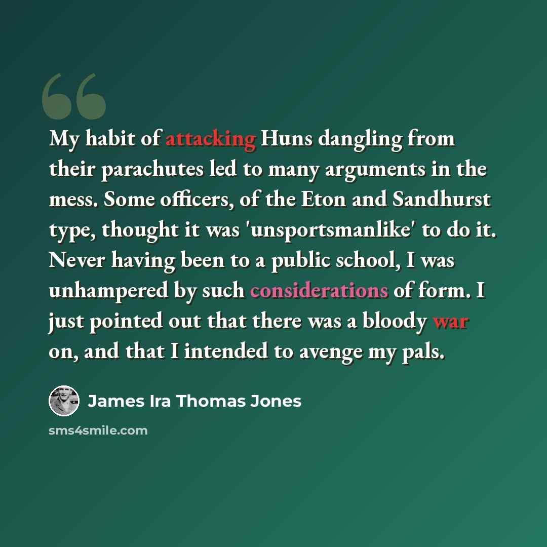 “My habit of attacking Huns dangling from their parachutes led to many arguments in the mess. Some officers, of the Eton and Sandhurst type, thought it was 'unsportsmanlike' to do it. Never having been to a public school, I was unhampered by such considerations of form. I just pointed out that…” quote by James Ira Thomas Jones