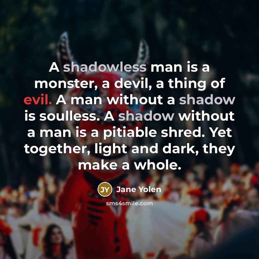 “A shadowless man is a monster, a devil, a thing of evil. A man without a shadow is soulless. A shadow without a man is a pitiable shred. Yet together, light and dark, they make a whole.” quote by Jane Yolen