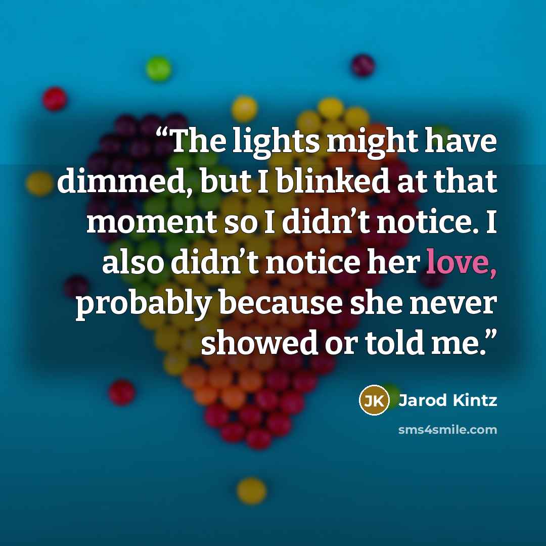 “The lights might have dimmed, but I blinked at that moment so I didn’t notice. I also didn’t notice her love, probably because she never showed or told me.” quote by Jarod Kintz