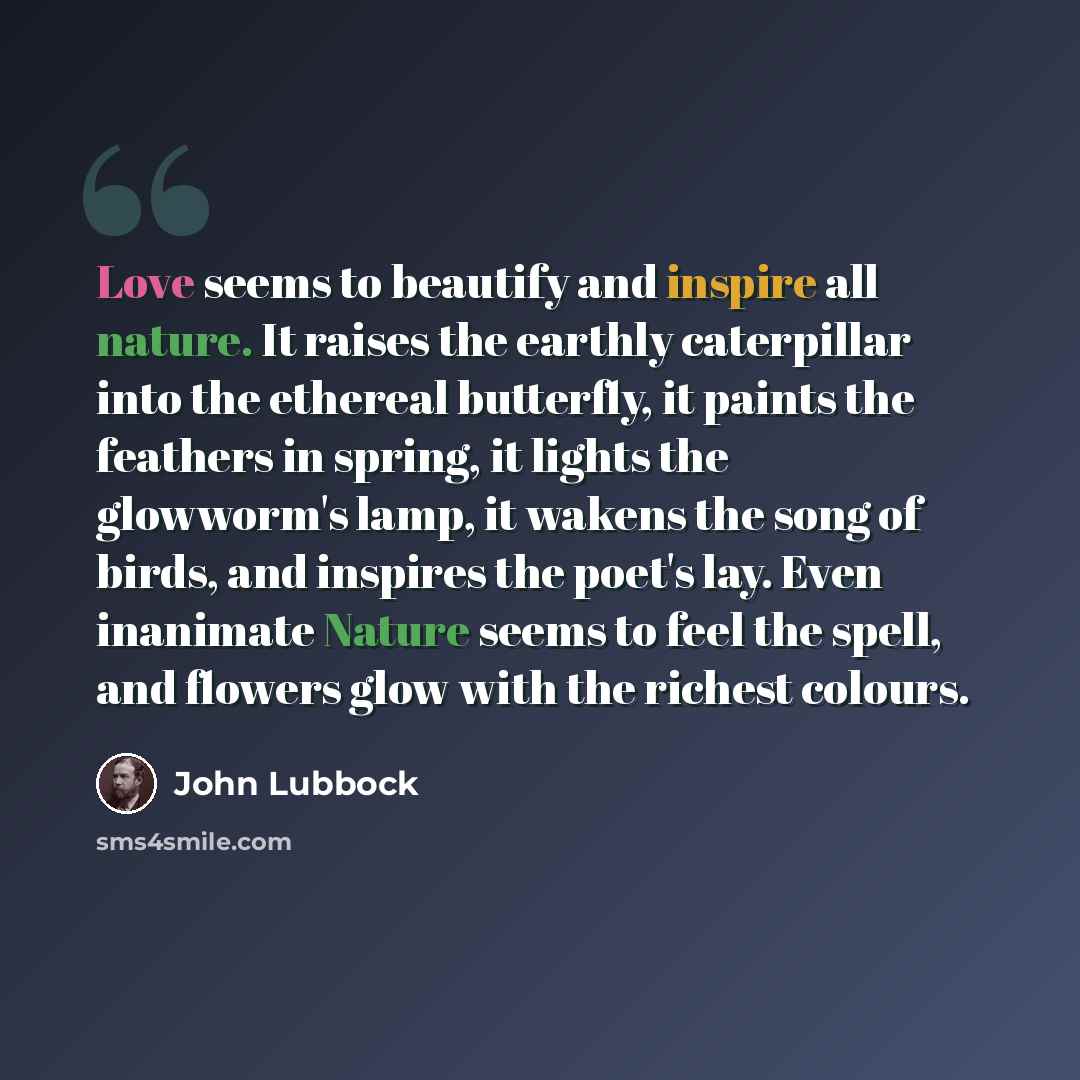 “Love seems to beautify and inspire all nature. It raises the earthly caterpillar into the ethereal butterfly, it paints the feathers in spring, it lights the glowworm's lamp, it wakens the song of birds, and inspires the poet's lay. Even inanimate Nature seems to feel the spell, and flowers glow…” quote by John Lubbock