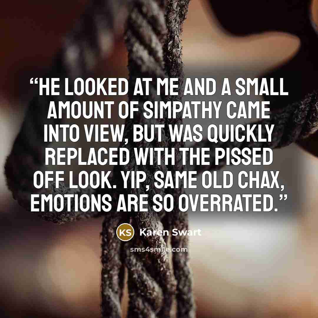“He looked at me and a small amount of simpathy came into view, but was quickly replaced with the pissed off look. Yip, same old Chax, emotions are so overrated.” quote by Karen Swart