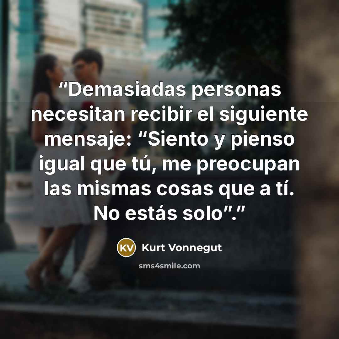 “Demasiadas personas necesitan recibir el siguiente mensaje: “Siento y pienso igual que tú, me preocupan las mismas cosas que a tí. No estás solo”.” quote by Kurt Vonnegut