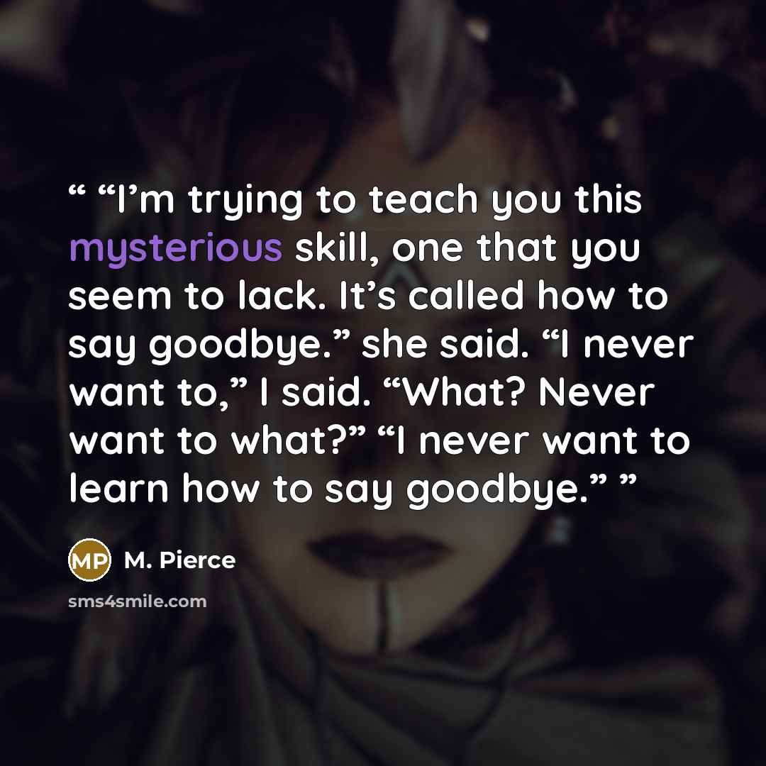 “I’m trying to teach you this mysterious skill, one that you seem to lack. It’s called how to say goodbye.” she said. “I never want to,” I said. “What? Never want to what?” “I never want to learn how to say goodbye.” quote by M. Pierce