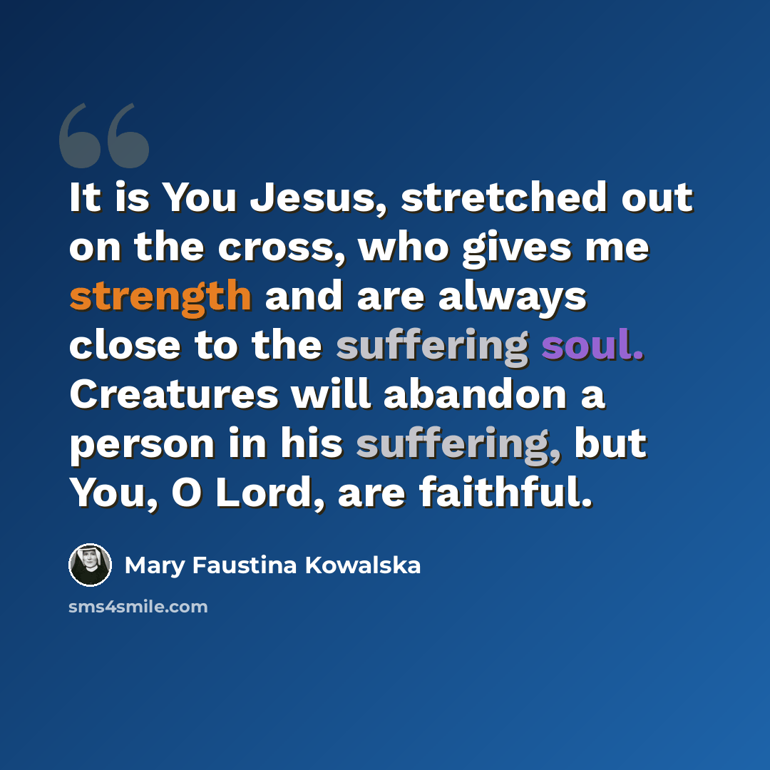 “It is You Jesus, stretched out on the cross, who gives me strength and are always close to the suffering soul. Creatures will abandon a person in his suffering, but You, O Lord, are faithful.” quote by Mary Faustina Kowalska