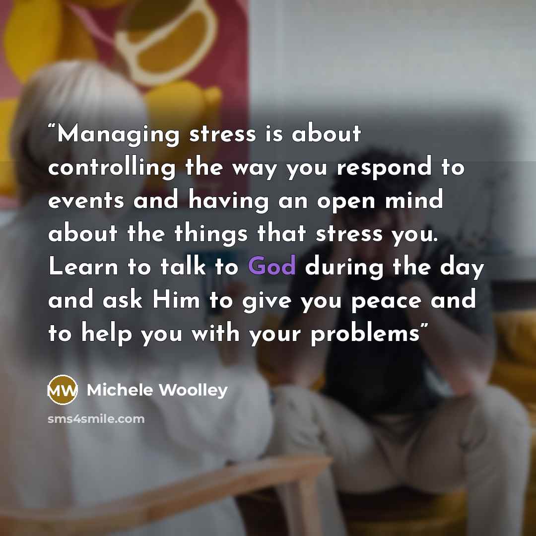 “Managing stress is about controlling the way you respond to events and having an open mind about the things that stress you. Learn to talk to God during the day and ask Him to give you peace and to help you with your problems” quote by Michele Woolley