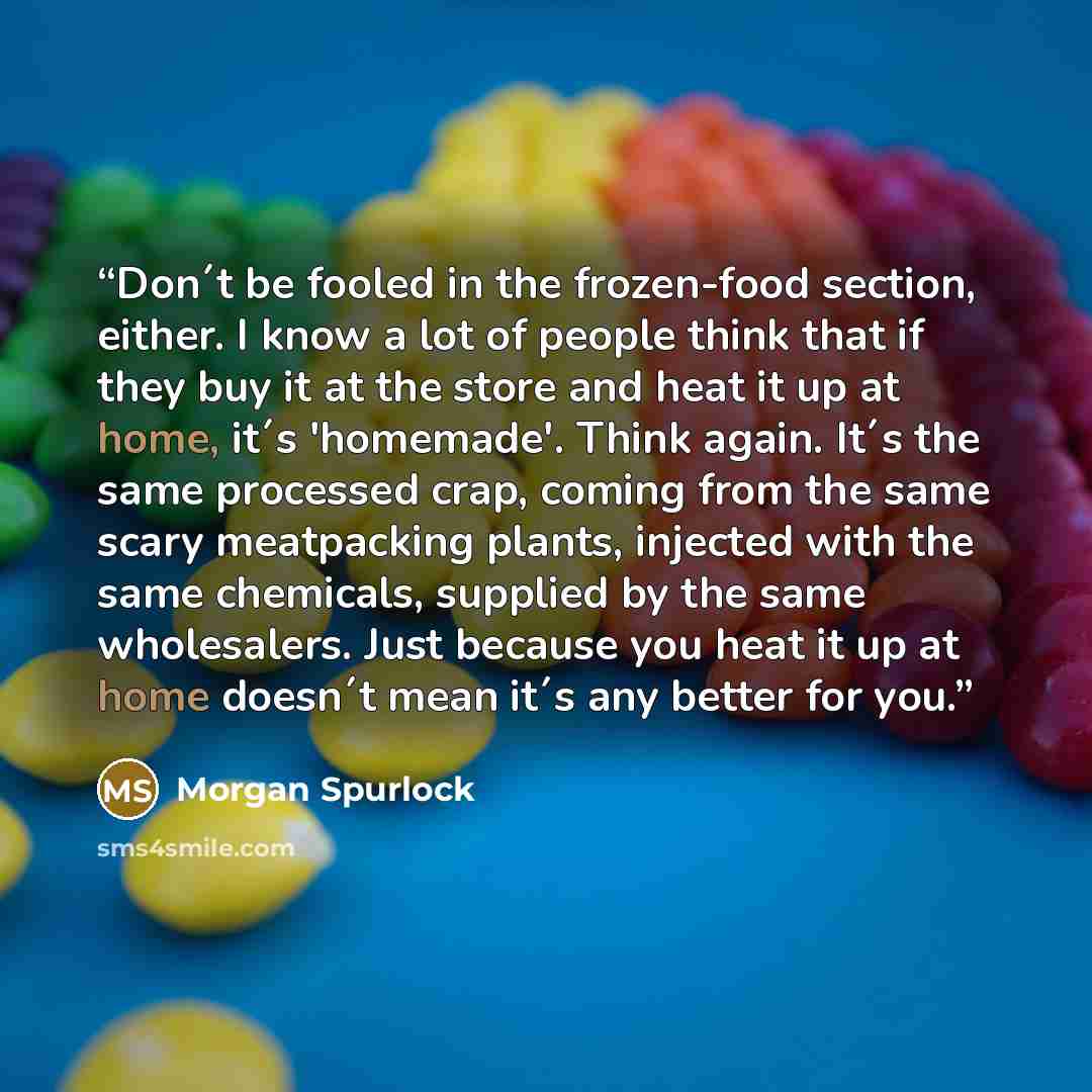 “Don´t be fooled in the frozen-food section, either. I know a lot of people think that if they buy it at the store and heat it up at home, it´s 'homemade'. Think again. It´s the same processed crap, coming from the same scary meatpacking plants, injected with the same chemicals, supplied by the…” quote by Morgan Spurlock