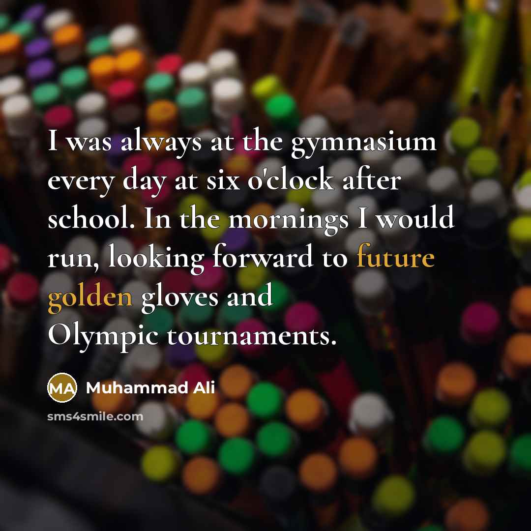 “I was always at the gymnasium every day at six o'clock after school. In the mornings I would run, looking forward to future golden gloves and Olympic tournaments.” quote by Muhammad Ali