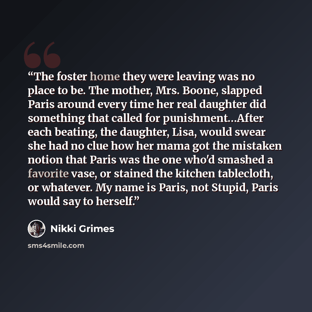 “The foster home they were leaving was no place to be. The mother, Mrs. Boone, slapped Paris around every time her real daughter did something that called for punishment…After each beating, the daughter, Lisa, would swear she had no clue how her mama got the mistaken notion that Paris was the one…” quote by Nikki Grimes