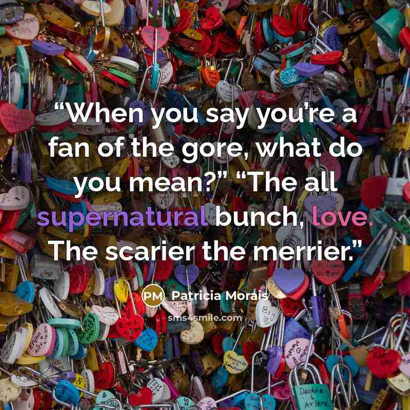 “When you say you’re a fan of the gore, what do you mean?” “The all supernatural bunch, love. The scarier the merrier.” quote by Patricia Morais