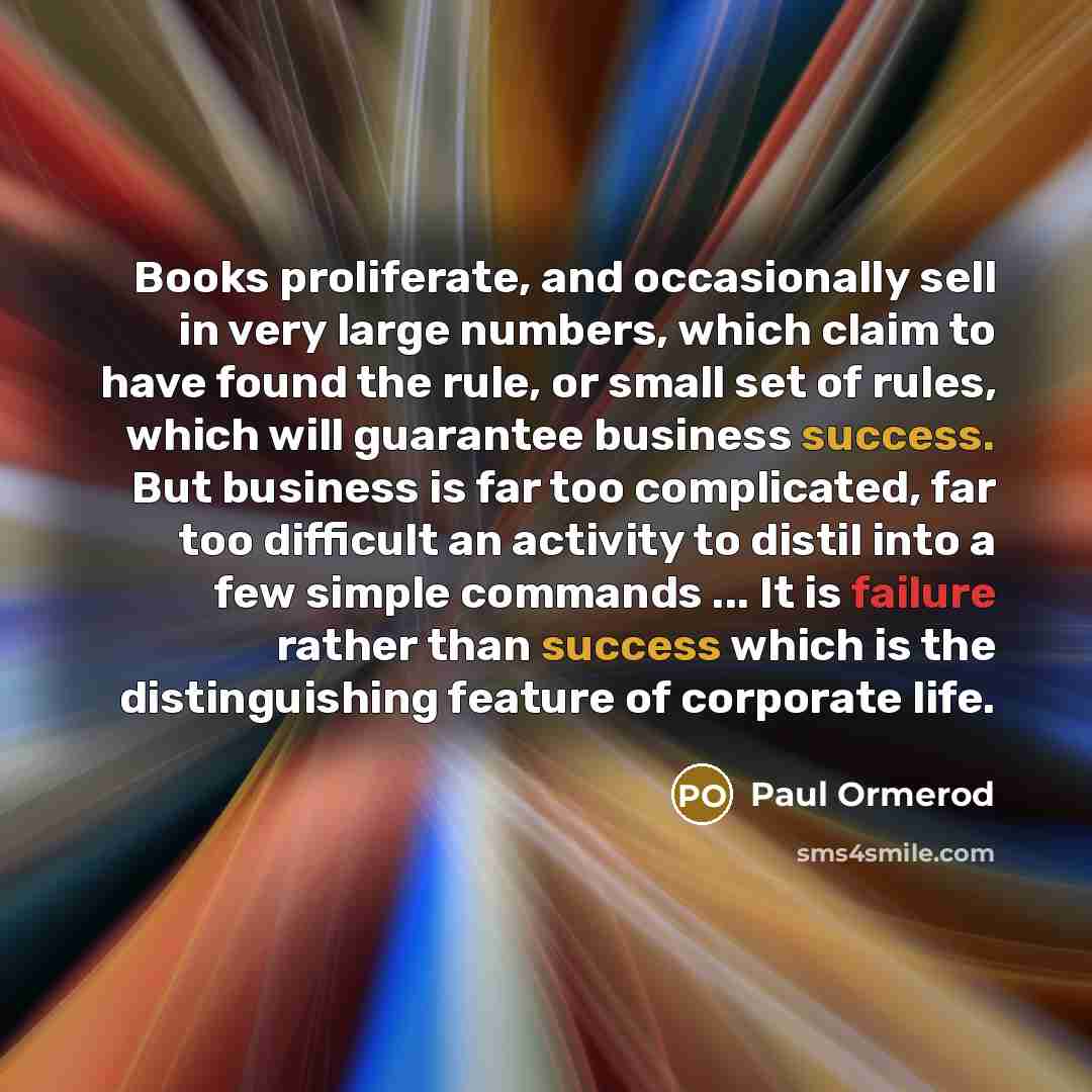 “Books proliferate, and occasionally sell in very large numbers, which claim to have found the rule, or small set of rules, which will guarantee business success. But business is far too complicated, far too difficult an activity to distil into a few simple commands ... It is failure rather than…” quote by Paul Ormerod