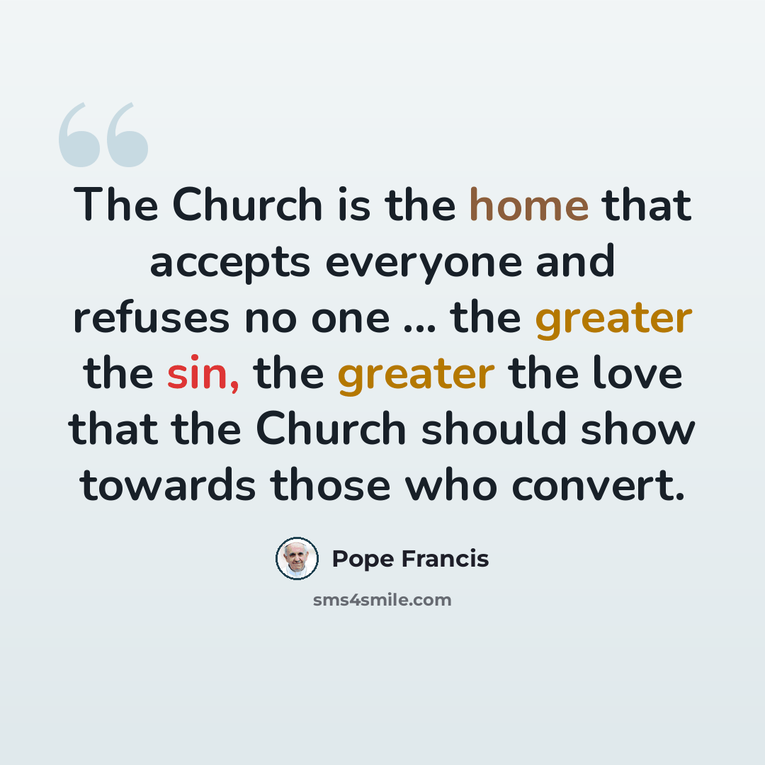 “The Church is the home that accepts everyone and refuses no one ... the greater the sin, the greater the love that the Church should show towards those who convert.” quote by Pope Francis