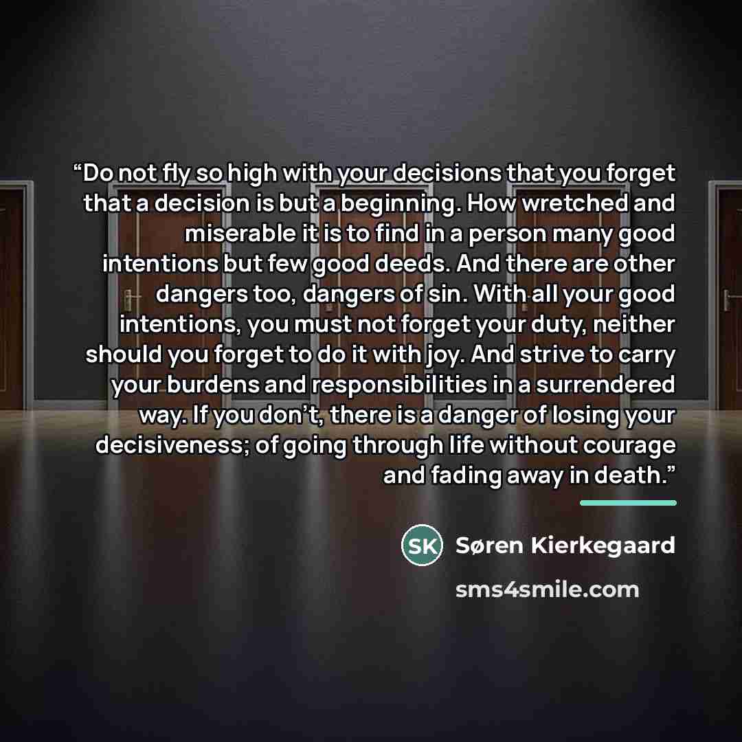 “Do not fly so high with your decisions that you forget that a decision is but a beginning. How wretched and miserable it is to find in a person many good intentions but few good deeds. And there are other dangers too, dangers of sin. With all your good intentions, you must not forget your duty…” quote by Søren Kierkegaard
