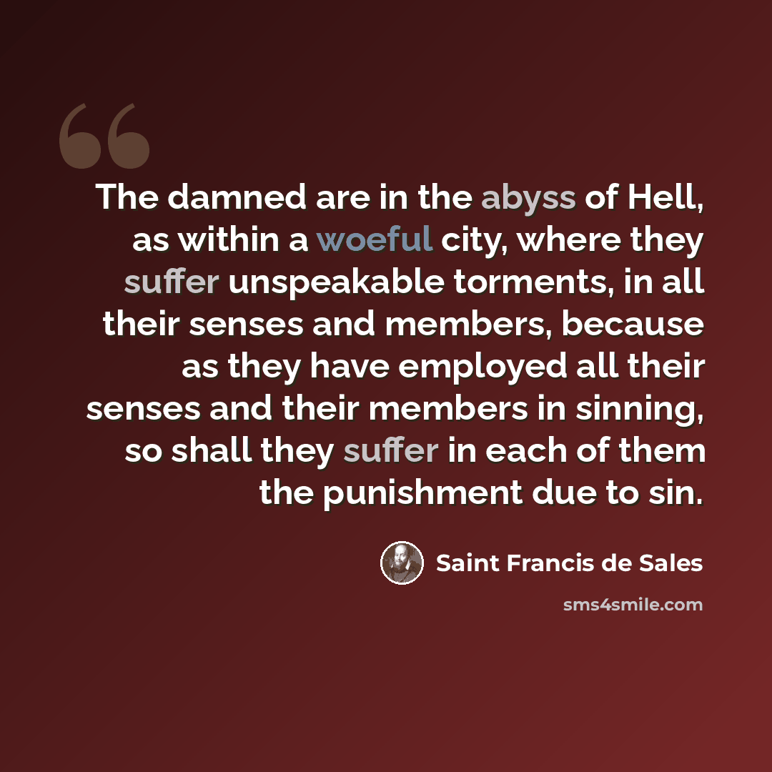 “The damned are in the abyss of Hell, as within a woeful city, where they suffer unspeakable torments, in all their senses and members, because as they have employed all their senses and their members in sinning, so shall they suffer in each of them the punishment due to sin.” quote by Saint Francis de Sales