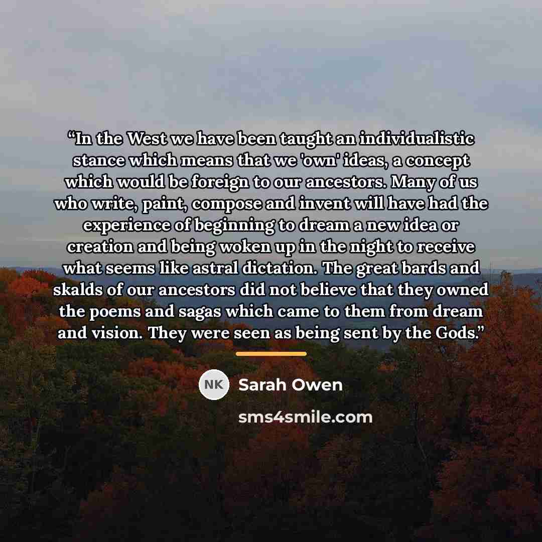“In the West we have been taught an individualistic stance which means that we 'own' ideas, a concept which would be foreign to our ancestors. Many of us who write, paint, compose and invent will have had the experience of beginning to dream a new idea or creation and being woken up in the night to…” quote by Sarah Owen