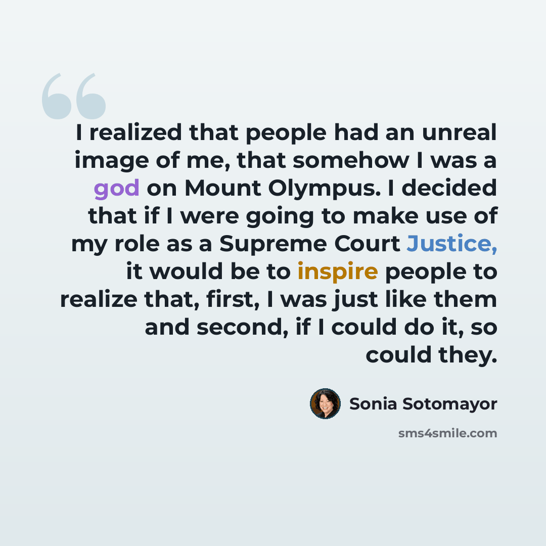 “I realized that people had an unreal image of me, that somehow I was a god on Mount Olympus. I decided that if I were going to make use of my role as a Supreme Court Justice, it would be to inspire people to realize that, first, I was just like them and second, if I could do it, so could they.” quote by Sonia Sotomayor