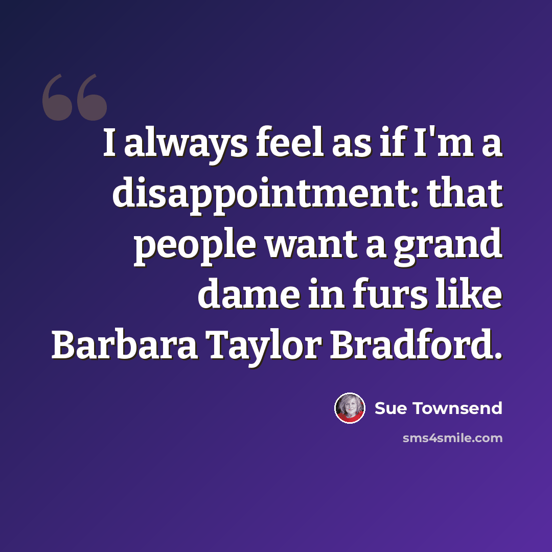 “I always feel as if I'm a disappointment: that people want a grand dame in furs like Barbara Taylor Bradford.” quote by Sue Townsend