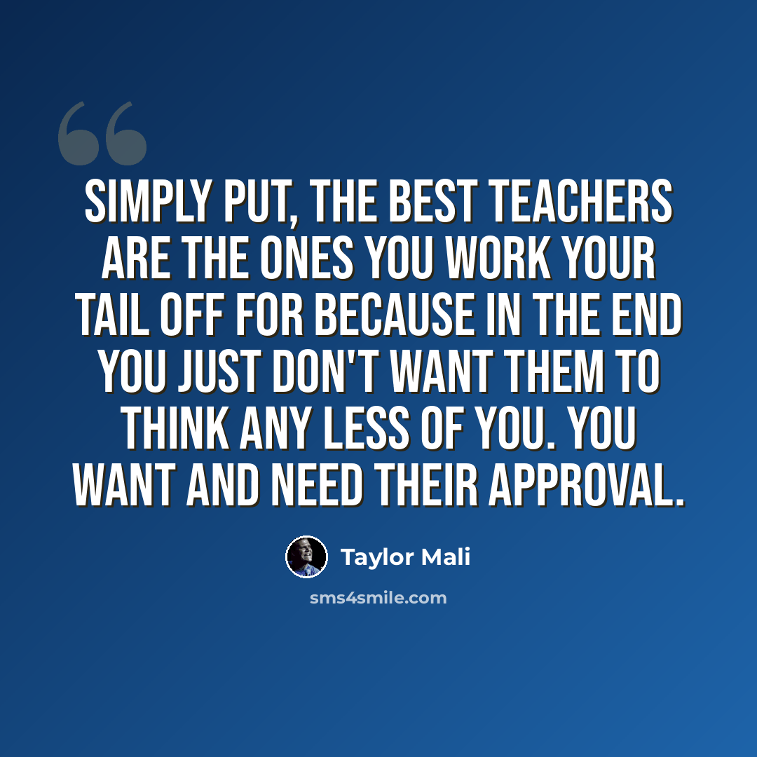 “Simply put, the best teachers are the ones you work your tail off for because in the end you just don't want them to think any less of you. You want and need their approval.” quote by Taylor Mali