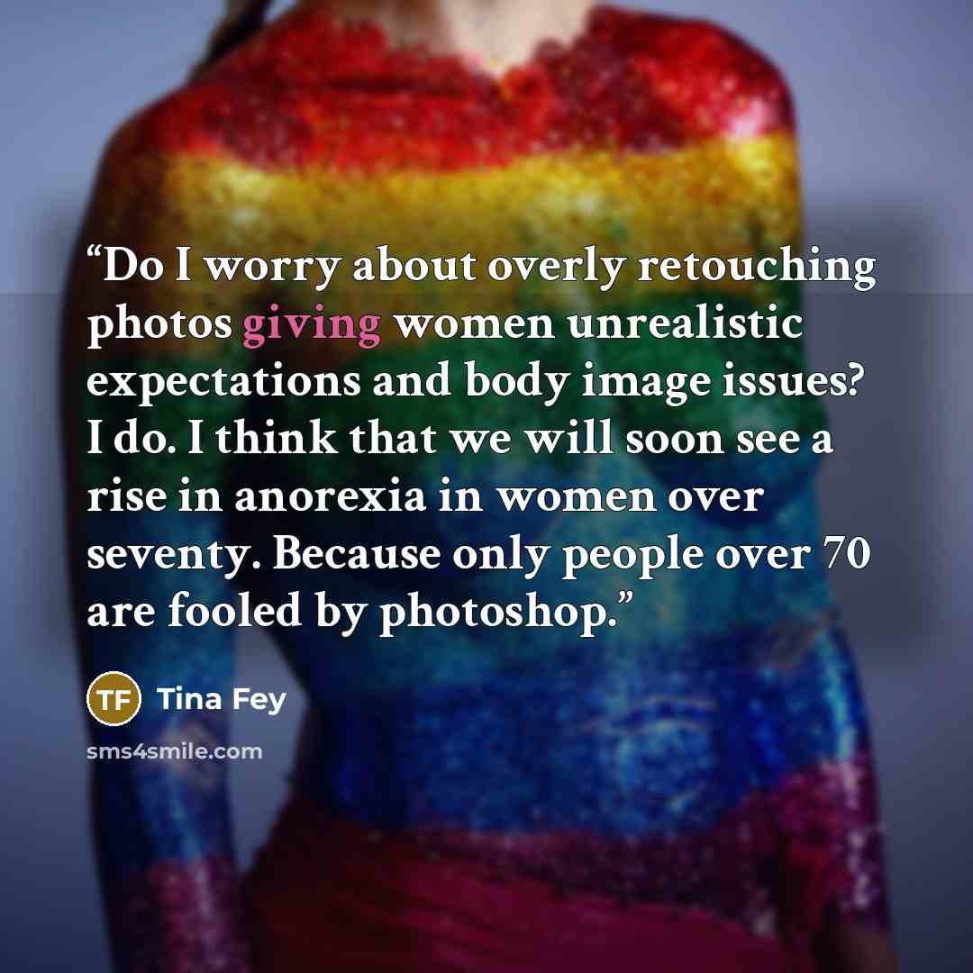 “Do I worry about overly retouching photos giving women unrealistic expectations and body image issues? I do. I think that we will soon see a rise in anorexia in women over seventy. Because only people over 70 are fooled by photoshop.” quote by Tina Fey