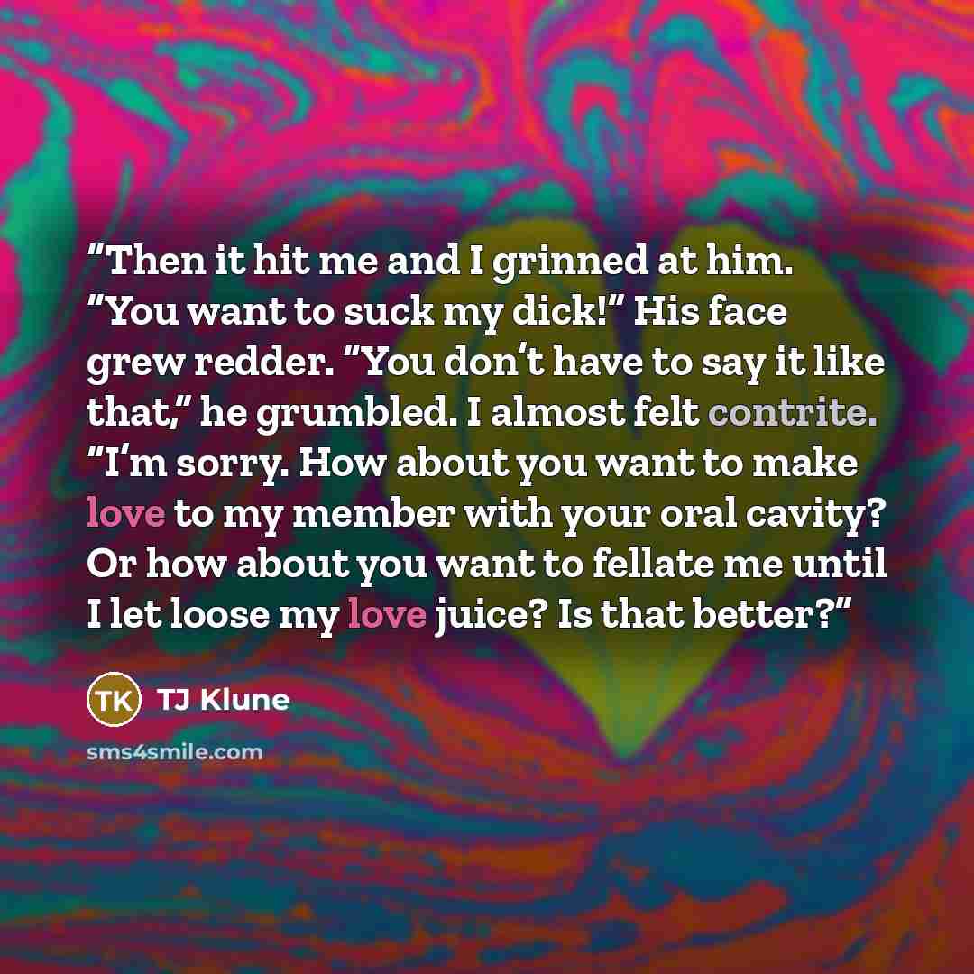 “Then it hit me and I grinned at him. “You want to suck my dick!” His face grew redder. “You don’t have to say it like that,” he grumbled. I almost felt contrite. “I’m sorry. How about you want to make love to my member with your oral cavity? Or how about you want to fellate me until I let loose my…” quote by TJ Klune