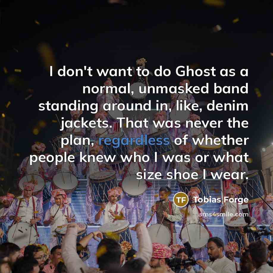 “I don't want to do Ghost as a normal, unmasked band standing around in, like, denim jackets. That was never the plan, regardless of whether people knew who I was or what size shoe I wear.” quote by Tobias Forge