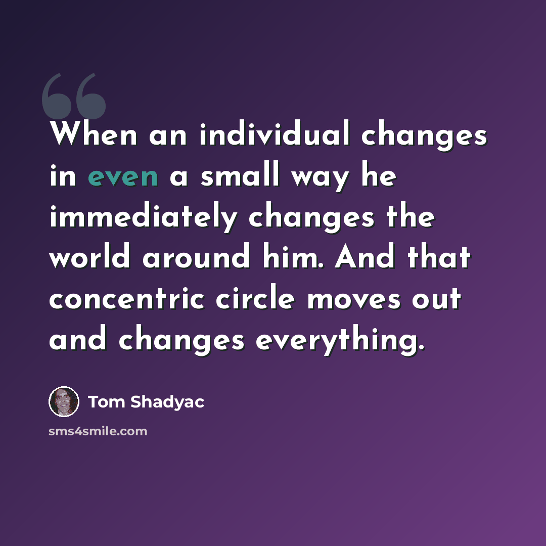 “When an individual changes in even a small way he immediately changes the world around him. And that concentric circle moves out and changes everything.” quote by Tom Shadyac