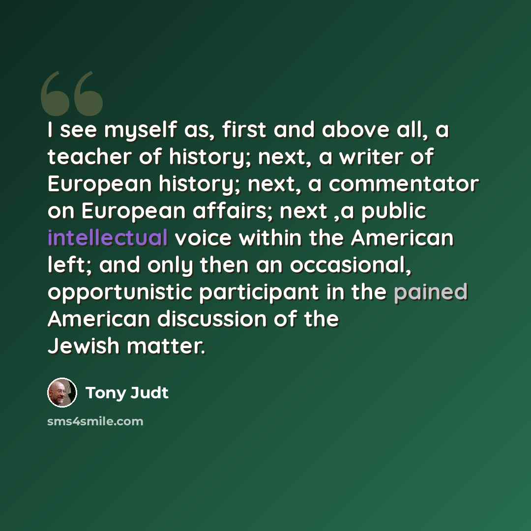 “I see myself as, first and above all, a teacher of history; next, a writer of European history; next, a commentator on European affairs; next ,a public intellectual voice within the American left; and only then an occasional, opportunistic participant in the pained American discussion of the…” quote by Tony Judt