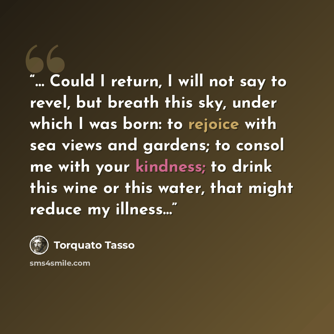 “… Could I return, I will not say to revel, but breath this sky, under which I was born: to rejoice with sea views and gardens; to consol me with your kindness; to drink this wine or this water, that might reduce my illness…” quote by Torquato Tasso