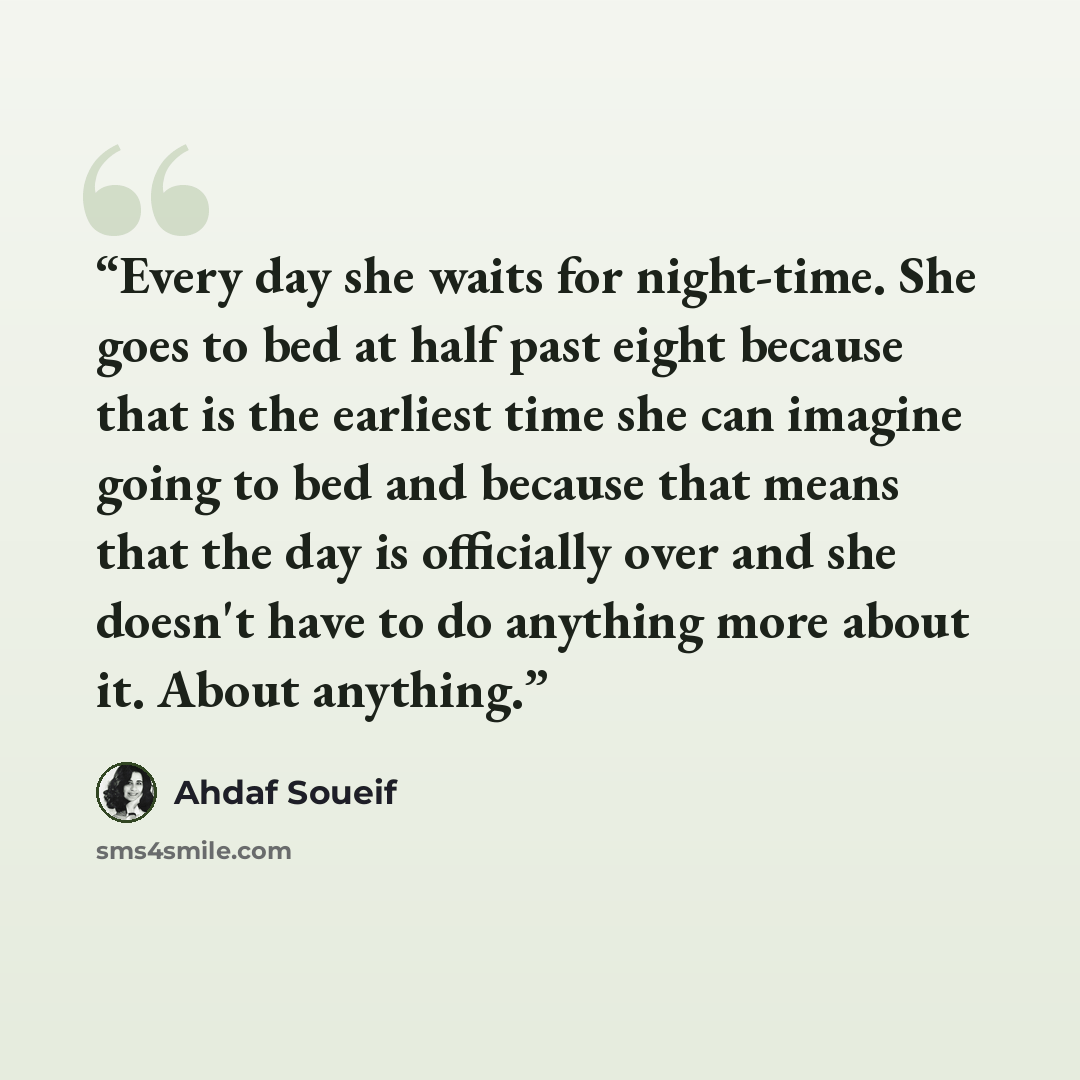 “Every day she waits for night-time. She goes to bed at half past eight because that is the earliest time she can imagine going to bed and because that means that the day is officially over and she doesn't have to do anything more about it. About anything.” quote by Ahdaf Soueif