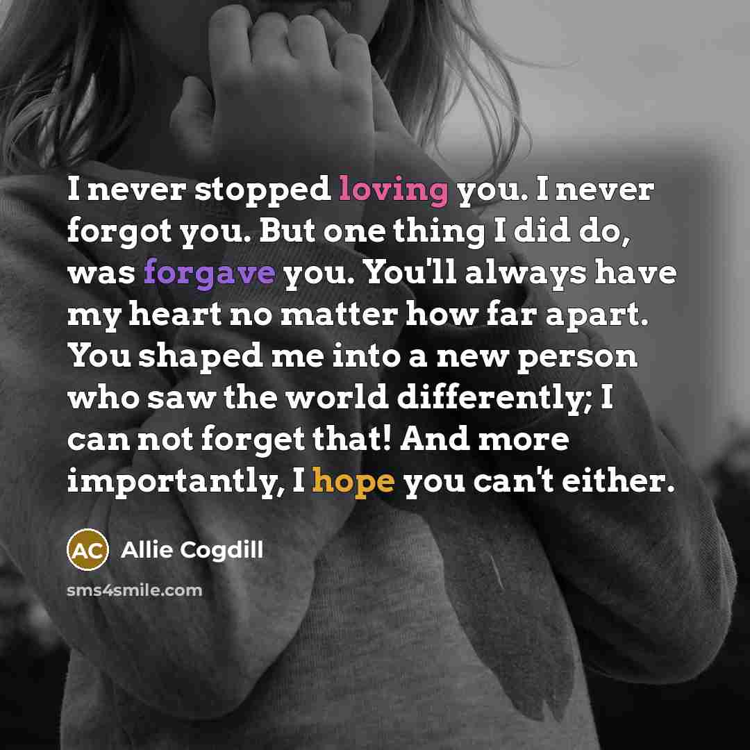 “I never stopped loving you. I never forgot you. But one thing I did do, was forgave you. You'll always have my heart no matter how far apart. You shaped me into a new person who saw the world differently; I can not forget that! And more importantly, I hope you can't either.” quote by Allie Cogdill