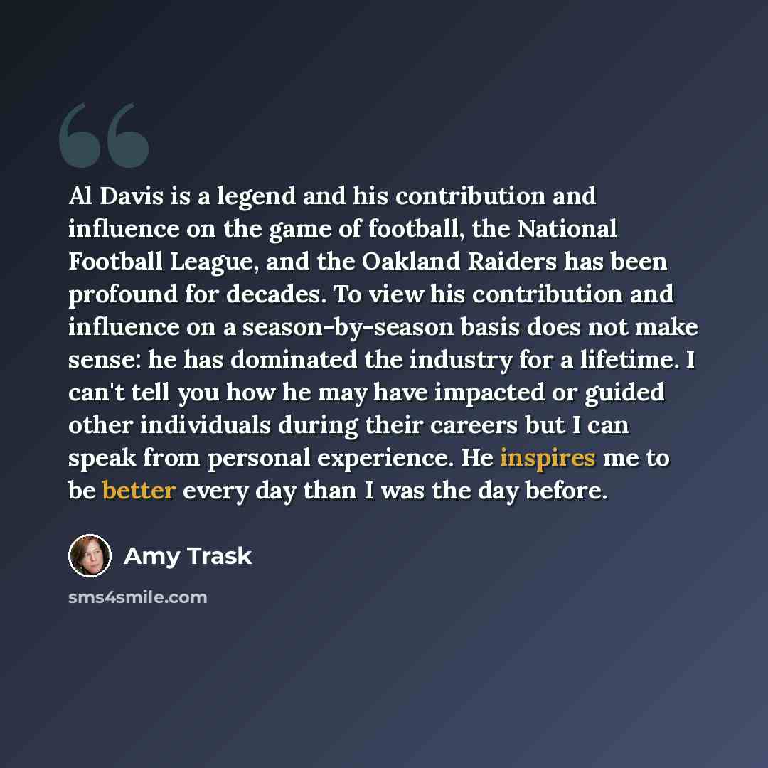 “Al Davis is a legend and his contribution and influence on the game of football, the National Football League, and the Oakland Raiders has been profound for decades. To view his contribution and influence on a season-by-season basis does not make sense: he has dominated the industry for a…” quote by Amy Trask