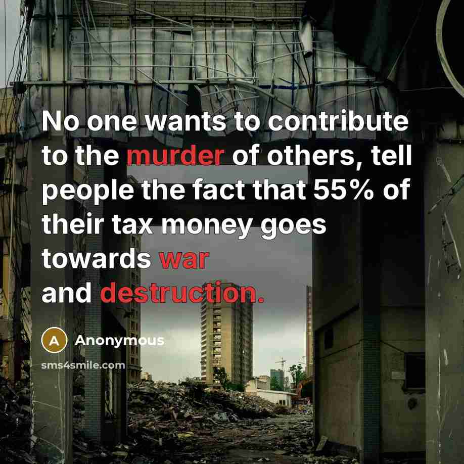 “No one wants to contribute to the murder of others, tell people the fact that 55% of their tax money goes towards war and destruction.” quote by Anonymous