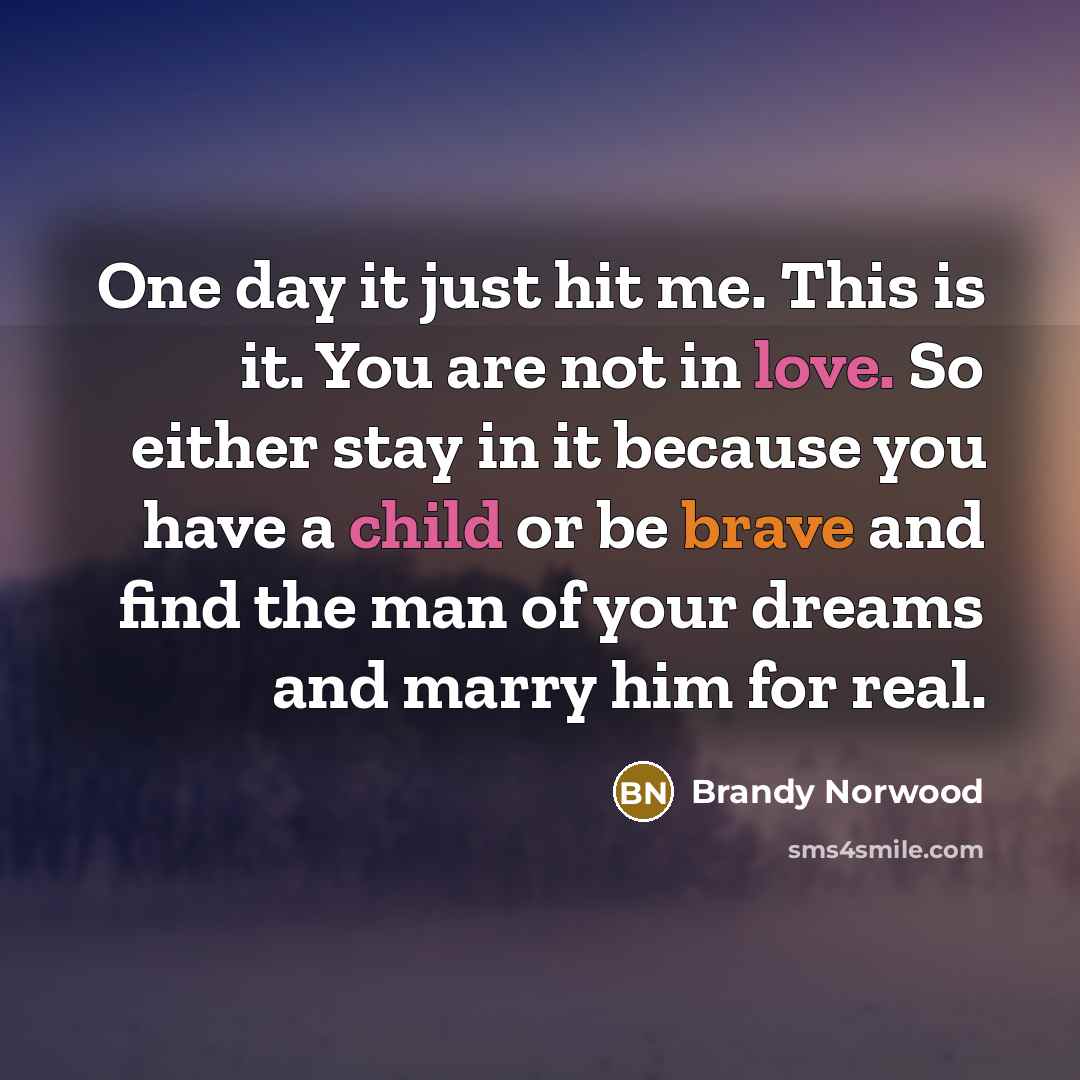 “One day it just hit me. This is it. You are not in love. So either stay in it because you have a child or be brave and find the man of your dreams and marry him for real.” quote by Brandy Norwood
