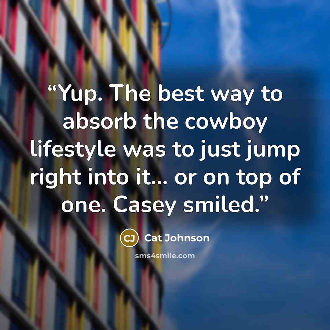 “Yup. The best way to absorb the cowboy lifestyle was to just jump right into it... or on top of one. Casey smiled.” quote by Cat Johnson